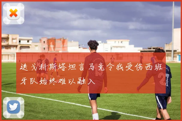 迭戈科斯塔坦言马竞令我受伤西班牙队始终难以融入