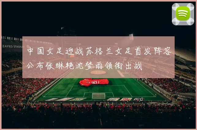 中国女足迎战苏格兰女足首发阵容公布张琳艳沈梦雨领衔出战