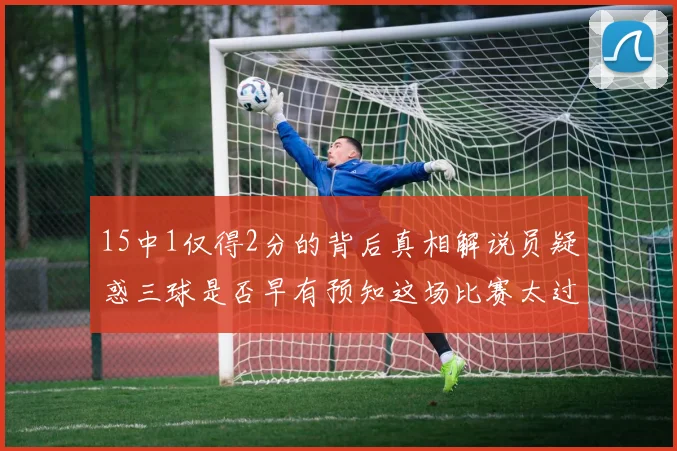 15中1仅得2分的背后真相解说员疑惑三球是否早有预知这场比赛太过抽象