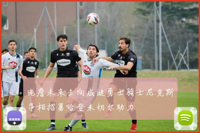 老詹未来去向成谜勇士骑士尼克斯争相招募哈登米切尔助力