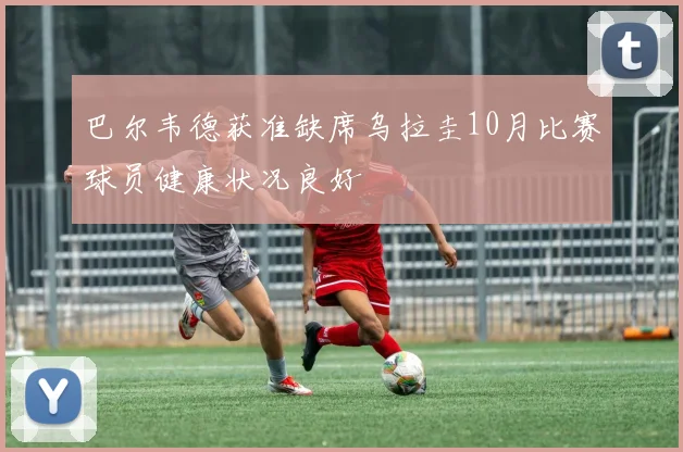 巴尔韦德获准缺席乌拉圭10月比赛球员健康状况良好
