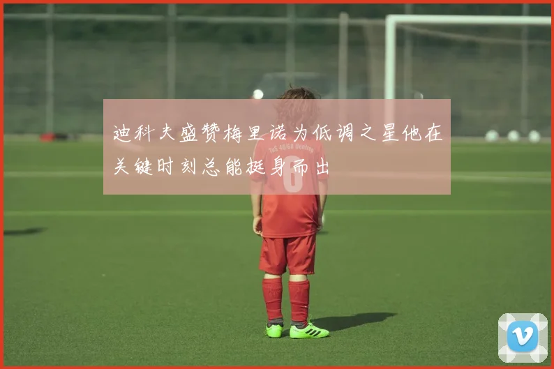 迪科夫盛赞梅里诺为低调之星他在关键时刻总能挺身而出