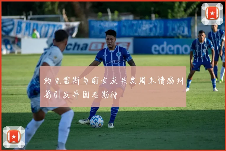 约克雷斯与前女友共度周末情感纠葛引发异国恋期待