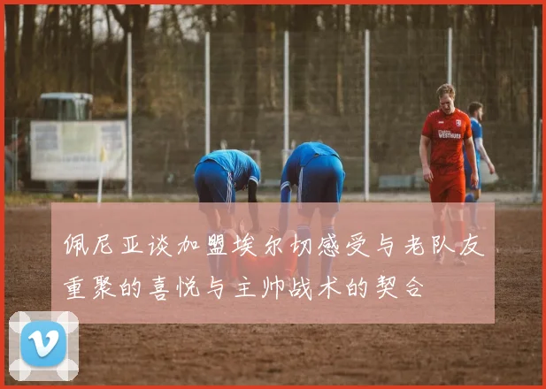 佩尼亚谈加盟埃尔切感受与老队友重聚的喜悦与主帅战术的契合
