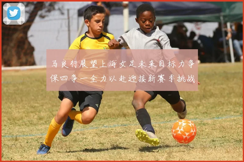 马良行展望上海女足未来目标力争保四争一全力以赴迎接新赛季挑战