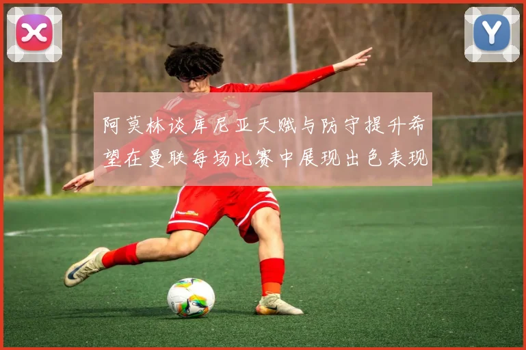 阿莫林谈库尼亚天赋与防守提升希望在曼联每场比赛中展现出色表现