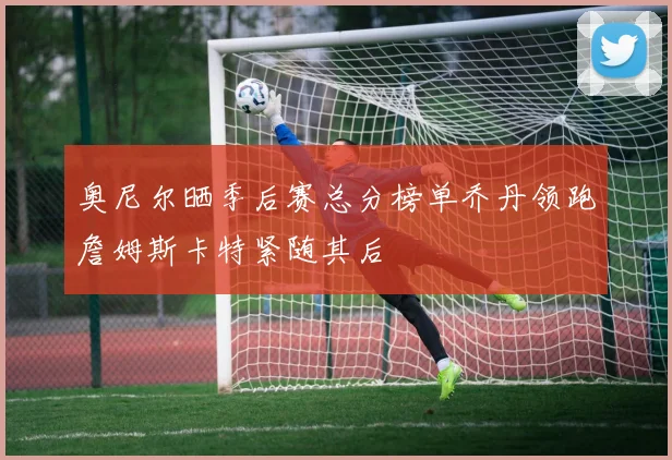 奥尼尔晒季后赛总分榜单乔丹领跑詹姆斯卡特紧随其后