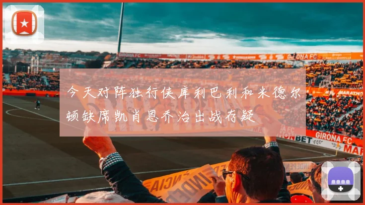 今天对阵独行侠库利巴利和米德尔顿缺席凯肖恩乔治出战存疑