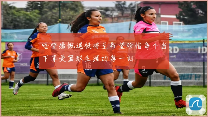 哈登感慨退役将至希望珍惜每个当下享受篮球生涯的每一刻