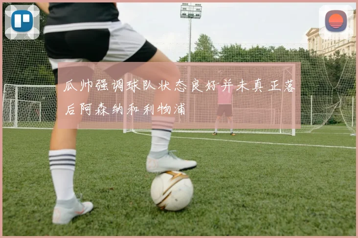 瓜帅强调球队状态良好并未真正落后阿森纳和利物浦