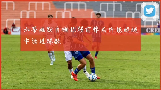 加蒂幽默自嘲称踢前锋或许能超越中场进球数