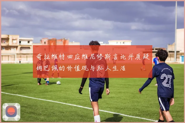 奇拉维特回应维尼修斯言论并质疑姆巴佩的价值观与私人生活