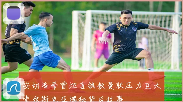 安切洛蒂曾坦言执教曼联压力巨大索尔斯克亚揭秘背后故事