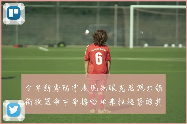 今年新秀防守表现亮眼克尼佩尔领衔投篮命中率榜哈珀弗拉格紧随其后