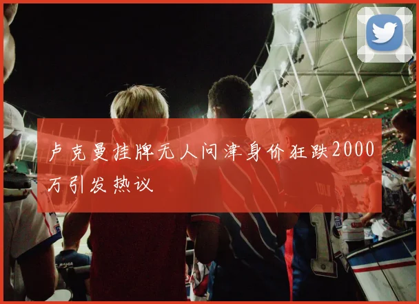 卢克曼挂牌无人问津身价狂跌2000万引发热议