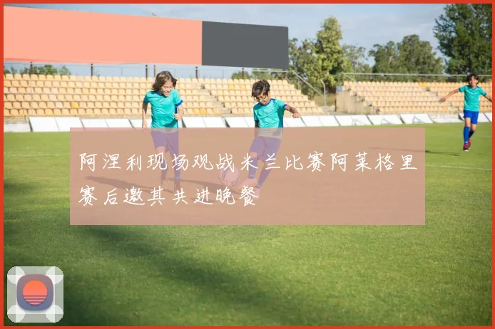 阿涅利现场观战米兰比赛阿莱格里赛后邀其共进晚餐
