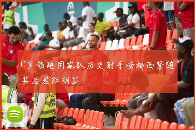 C罗领跑国家队历史射手榜梅西紧随其后差距明显