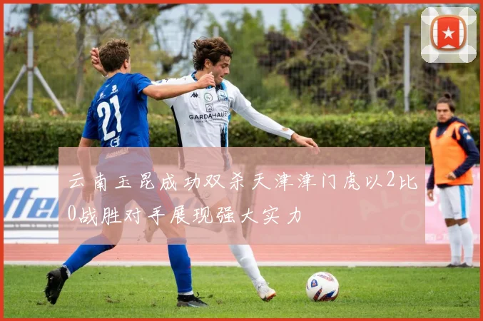 云南玉昆成功双杀天津津门虎以2比0战胜对手展现强大实力