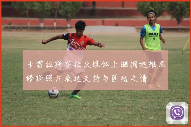 卡雷拉斯在社交媒体上晒拥抱维尼修斯照片表达支持与团结之情