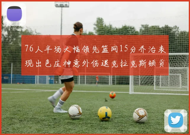 76人半场大幅领先篮网15分乔治表现出色庄神意外伤退克拉克斯顿贡献12分