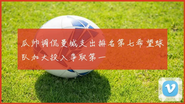 瓜帅调侃曼城支出排名第七希望球队加大投入争取第一