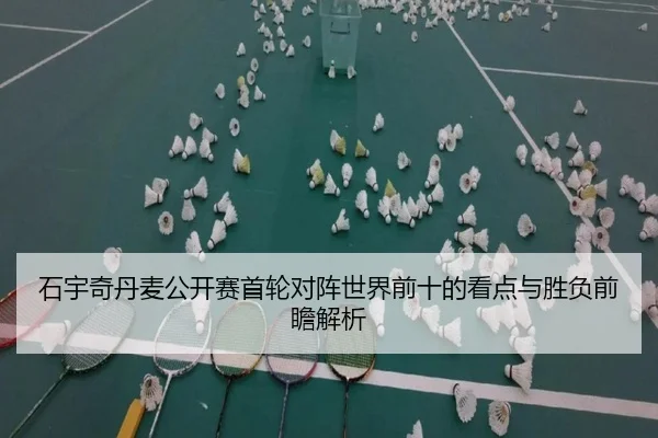 石宇奇丹麦公开赛首轮对阵世界前十的看点与胜负前瞻解析
